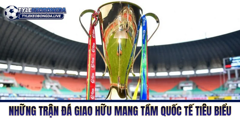 Những trận đá giao hữu mang tầm quốc tế tiêu biểu
