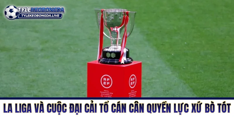 La Liga: Cuộc Chiến Sinh Tồn Khắc Nghiệt Bậc Nhất Xứ Bò Tót 5 La Liga và cuộc đại cải tổ cán cân quyền lực xứ bò tót